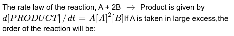 The rate law of the reaction, A + 2B rarr Product is given by d[PRODUCT]//dt=A[A]^2[B] If A is taken in large excess,the order of the reaction will be: