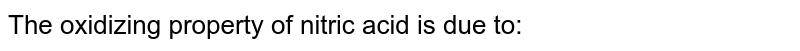The oxidizing property of nitric acid is due to: