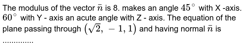 The modulus of the vector `barn` is 8. makes an angle `45^@` with X -axis. `60^@` with Y - axis an acute angle with Z -  axis. The equation of the plane passing through `( sqrt(2) , - 1,1)` and having normal `barn` is ..............