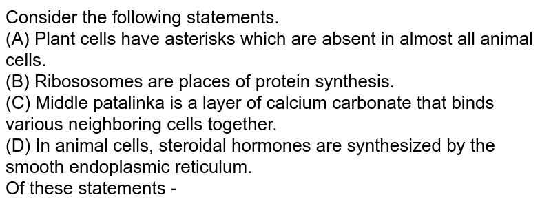 Consider the following statements. (A) Plant cells have asterisks which are absent in almost all animal cells. (B) Ribososomes are places of protein synthesis. (C) Middle patalinka is a layer of calcium carbonate that binds various neighboring cells together. (D) In animal cells, steroidal hormones are synthesized by the smooth endoplasmic reticulum. Of these statements -