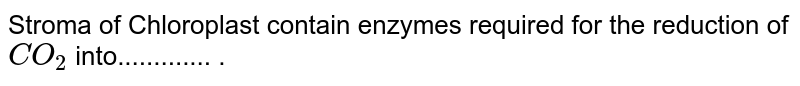 Stroma of Chloroplast contain enzymes required for the reduction of CO_2 into............. .