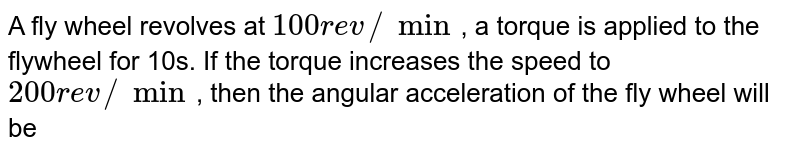 A fly wheel revolves at `100 rev//min`, a torque is applied to the flywheel for 10s. If the torque increases the speed to `200 rev//min`, then the angular acceleration of the fly wheel will be