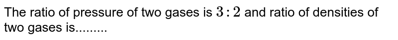 The ratio of pressure of two gases is 3 : 2 and ratio of densities of two gases is......... A. 3 : 2 B. 2 : 3 C. 1 : 3 D. 3 : 1