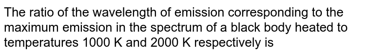 The ratio of the wavelength of emission corresponding to the maximum emission in the spectrum of a black body heated to temperatures 1000 K and 2000 K respectively is