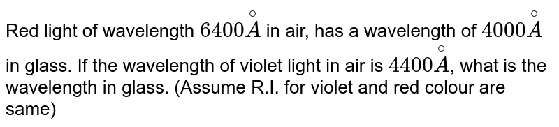 Red light of wavelength `6400 overset@A` in air, has a wavelength of `4000 overset@A` in glass. If the wavelength of violet light in air is `4400 overset@A`, what is the wavelength in glass. (Assume R.I. for violet and red colour are same)