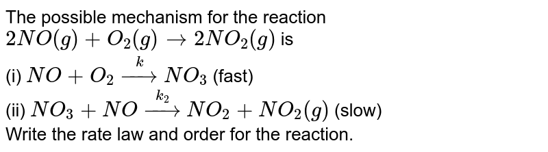 The possible mechanism for the reaction <br> `2NO(g)+O_(2)(g) to 2NO_(2)(g)` is <br> (i) `NO+O_(2) overset(k)to NO_(3)` (fast) <br> (ii) `NO_(3)+NO overset(k_(2))to NO_(2)+NO_(2)(g)` (slow) <br> Write the rate law and order for the reaction. 