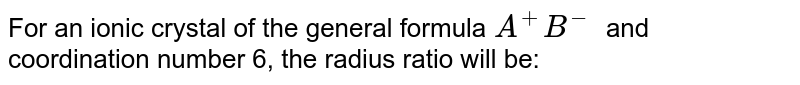 For an ionic crystal of the general formula A^+B^- and coordination number 6, the radius ratio will be: