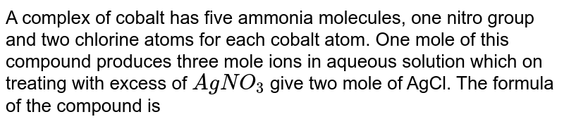 A complex of cobalt has five ammonia molecules, one nitro group and two chlorine atoms for each cobalt atom. One mole of this compound produces three mole ions in aqueous solution which on treating with excess of AgNO_3 give two mole of AgCl. The formula of the compound is