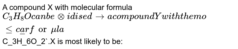 A compound `X` with molecular formula `C_3H_8O` can be oxidised to a compound `Y` with the molecular formula `C_3H_6O_2`. `X` is most likely to be: