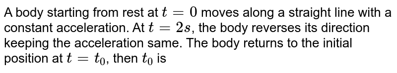 A body starting from rest at t=0 moves along a straight line with a constant acceleration. At t= 2s , the body reverses its direction keeping the acceleration same. The body returns to the initial position at t=t_0 , then t_0 is