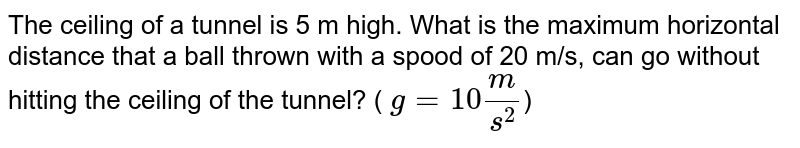 The ceiling of a tunnel is 5 m high. What is the maximum horizontal distance that a ball thrown with a speed of 20 m/s, can go without hitting the ceiling of the tunnel? ( `g=10 m/s^2`)