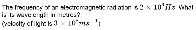The frequency of an electromagnetic radiation is 2 xx 10^6 Hz . What is its wavelength in metres? (velocity of light is 3 xx 10^8 ms^-1 )