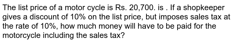 The list price of a motor cycle is Rs. 20,700. is . If a shopkeeper gives a discount of 10% on the list price, but imposes sales tax at the rate of 10%, how much money will have to be paid for the motorcycle including the sales tax?