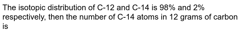 The isotopic distribution of C-12 and C-14 is 98% and 2% respectively, then the number of C-14 atoms in 12 grams of carbon is