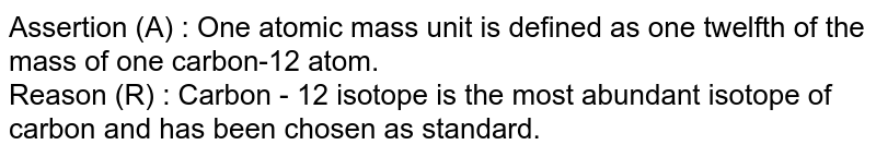 Assertion (A) : One atomic mass unit is defined as one twelfth of the mass of one carbon-12 atom. <br> Reason (R) : Carbon - 12  isotope is the most abundant isotope of carbon and has been chosen as standard.