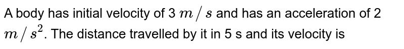 A body has initial velocity of 3 m//s and has an acceleration of 2 m//s^2 . The distance travelled by it in 5 s and its velocity is