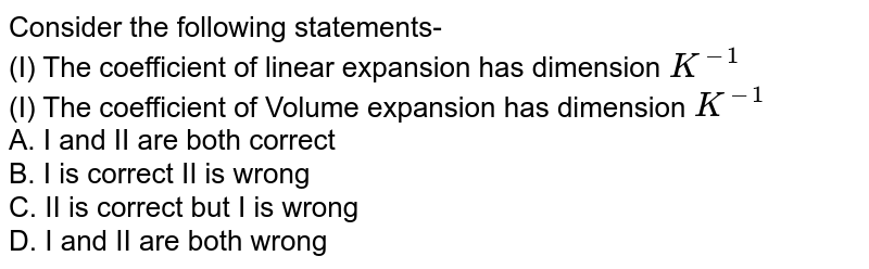 Consider the following statements- (I) The coefficient of linear expansion has dimension K^-1 (I) The coefficient of Volume expansion has dimension K^-1 A. I and II are both correct B. I is correct II is wrong C. II is correct but I is wrong D. I and II are both wrong