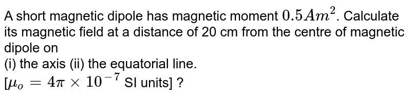 A short magnetic dipole has magnetic moment `0.5 Am^2`. Calculate its magnetic field at a distance of 20 cm from the centre of magnetic dipole on <br> (i) the axis (ii) the equatorial line.<br> [`mu_o = 4pi xx 10^-7` SI units] ?