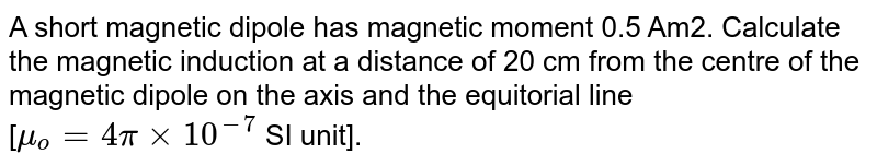 A short magnetic dipole has magnetic moment 0.5 Am2. Calculate the magnetic induction at a distance of 20 cm from the centre of the magnetic dipole on the axis and the equitorial line <br> [`mu_o = 4pi xx 10^-7` SI unit].