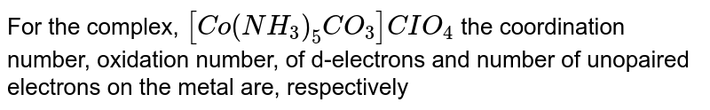 For the complex, [Co(NH_(3))_(5)CO_(3)]CIO_(4) the coordination number, oxidation number, of d-electrons and number of unopaired electrons on the metal are, respectively