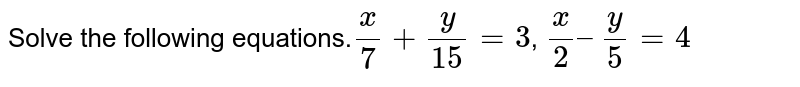 Solve the following equations. x/7 + y/15=3 , x/2 –y/5=4