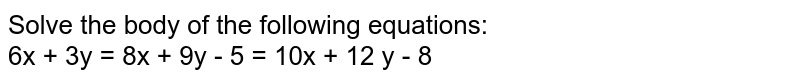 Solve the body of the following equations: 6x + 3y = 8x + 9y - 5 = 10x + 12 y - 8