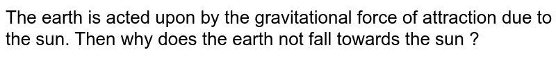 The earth is acted upon by the gravitational force of attraction due to the sun. Then why does the earth not fall towards the sun ?