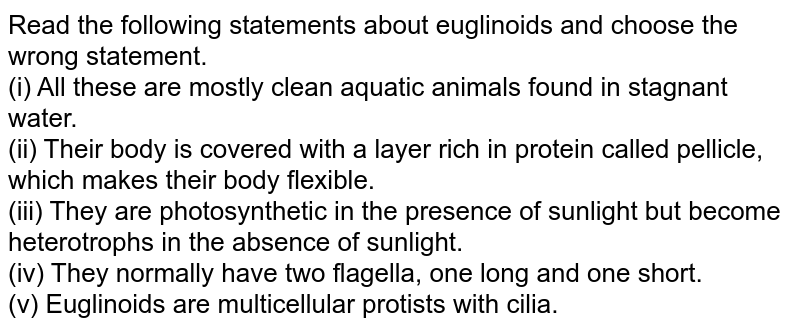 Read the following statements about Euglenoids and choose the wrong statement. (i) They are mostly clean aquatic animals found in stagnant water. (ii) Their body is covered with a layer of protein called pelicles, which makes their body flexible. (iii) They are photosynthetic in the presence of sunlight but become heterogeneous in the absence of sunlight. (iv) They are normally composed of two flagella, one long and one short. (v) Euglenoids are celiac multicellular protists.