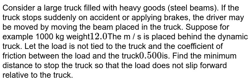 Consider a large truck filled with heavy goods (steel beams). If the truck stops suddenly on accident or applying brakes, the driver may be moved by moving the beam placed in the truck. Suppose for example 1000 kg weight 12.0 The m / s is placed behind the dynamic truck. Let the load is not tied to the truck and the coefficient of friction between the load and the truck 0.500 is. Find the minimum distance to stop the truck so that the load does not slip forward relative to the truck.