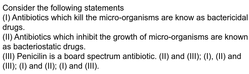 Consider the following statements (I) Antibiotics which kill the micro-organisms are know as bactericidal drugs. (II) Antibiotics which inhibit the growth of micro-organisms are known as bacteriostatic drugs. (III) Penicilin is a board spectrum antibiotic. (II) and (III); (I), (II) and (III); (I) and (II); (I) and (III).