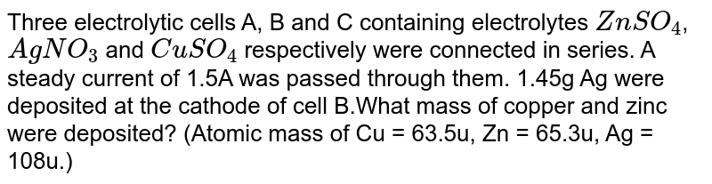 Three electrolytic cells A, B and C containing electrolytes `ZnSO_4`, `AgNO_3` and `CuSO_4` respectively were connected in series. A steady current of 1.5A was passed through them. 1.45g Ag were deposited at the cathode of cell B.What mass of copper and zinc were deposited? (Atomic mass of Cu = 63.5u, Zn = 65.3u, Ag = 108u.)