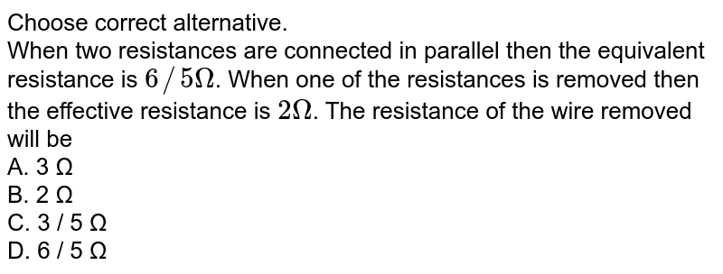 Choose correct alternative. When two resistances are connected in parallel then the equivalent resistance is 6//5 Omega . When one of the resistances is removed then the effective resistance is 2 Omega . The resistance of the wire removed will be A. 3 Ω B. 2 Ω C. 3 / 5 Ω D. 6 / 5 Ω