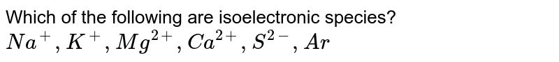 Which of the following are isoelectronic species? <br> `Na^(+) , K^(+), Mg^(2+), Ca^(2+),S^(2-),Ar`