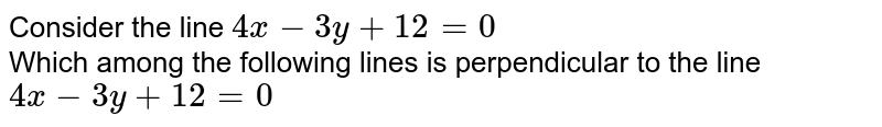 Consider the line `4x-3y+12=0` <br> Which among the following lines is perpendicular to the line `4x-3y+12=0` 