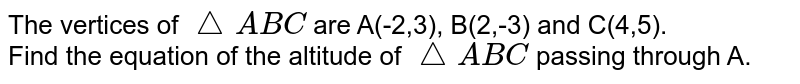 The vertices of `triangleABC` are A(-2,3), B(2,-3) and C(4,5). <br>  Find the equation of the altitude of `triangleABC` passing through A.