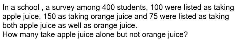 In a school , a survey among 400 students, 100 were listed as taking apple juice, 150 as taking orange juice and 75 were listed as taking both apple juice as well as orange juice. How many take apple juice alone but not orange juice?