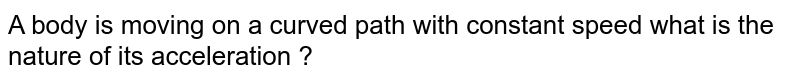 A body is moving on a curved path with constant speed what is the nature of its acceleration ?