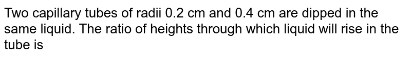 Two capillary tubes of radii 0.2 cm and 0.4 cm are dipped in the same liquid. The ratio of heights through which liquid will rise in the tube is