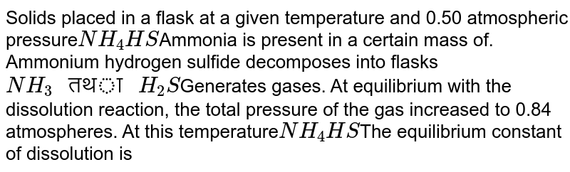 Solids placed in a flask at a given temperature and 0.50 atmospheric pressure NH_4HS Ammonia is present in a certain mass of. Ammonium hydrogen sulfide decomposes into flasks NH_3" तथा "H_2S Generates gases. At equilibrium with the dissolution reaction, the total pressure of the gas increased to 0.84 atmospheres. At this temperature NH_4HS The equilibrium constant of dissolution is