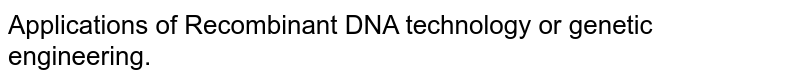 Applications of Recombinant DNA technology or genetic engineering.