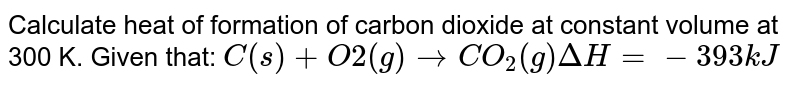 Calculate heat of formation of carbon dioxide at constant volume at 300 K. Given that: C(s)+O2(g) rarr CO_2(g) Delta H=-393kJ