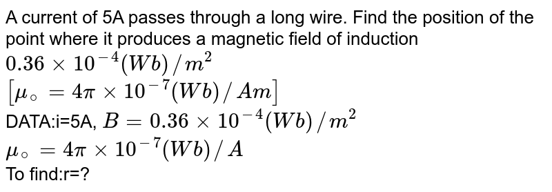 A current of 5A passes through a long wire. Find the position of the point where it produces a magnetic field of induction 0.36xx10^(-4)(Wb)//m^2 [mu_@=4pixx10^(-7) (Wb)//Am] DATA:i=5A, B=0.36xx10^(-4)(Wb)//m^2 mu_@=4pixx10^(-7) (Wb)//A To find:r=?