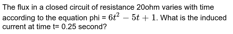 The flux in a closed circuit of resistance 20ohm varies with time according to the equation phi = 6t^2-5t+1 . What is the induced current at time t= 0.25 second?