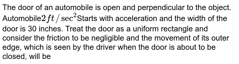 The door of an automobile is open and perpendicular to the object. Automobile 2 ft//sec^2 Starts with acceleration and the width of the door is 30 inches. Treat the door as a uniform rectangle and consider the friction to be negligible and the movement of its outer edge, which is seen by the driver when the door is about to be closed, will be