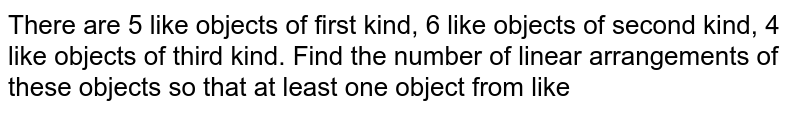 There are 5 like objects of first kind, 6 like objects of second kind, 4 like objects of third kind. Find the number of linear arrangements of these objects so that at least one object from like