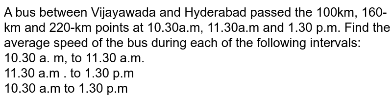 A bus between Vijayawada and Hyderabad passed the 100km, 160-km and 220-km points at 10.30a.m, 11.30a.m and 1.30 p.m. Find the average speed of the bus during each of the following intervals: 10.30 a. m, to 11.30 a.m. 11.30 a.m . to 1.30 p.m 10.30 a.m to 1.30 p.m