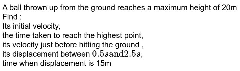 A ball thrown up from the ground reaches a maximum height of 20m Find : <br> Its initial velocity,<br> the time taken to reach the highest point,<br>its velocity just before hitting the ground ,<br>its displacement between `0.5s"and"2.5s`,<br> time when displacement is 15m