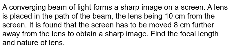 A converging beam of light forms a sharp image on a screen. A lens is placed in the path of the beam, the lens being 10 cm from the screen. It is found that the screen has to be moved 8 cm further away from the lens to obtain a sharp image. Find the focal length and nature of lens. 