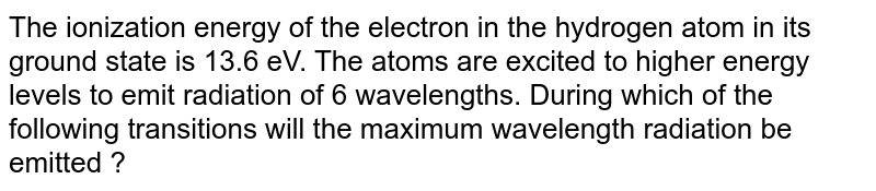 The ionization energy of the electron in the hydrogen atom in its ground state is 13.6 eV. The atoms are excited to higher energy levels to emit radiation of 6 wavelengths. During which of the following transitions will the maximum wavelength radiation be emitted ?