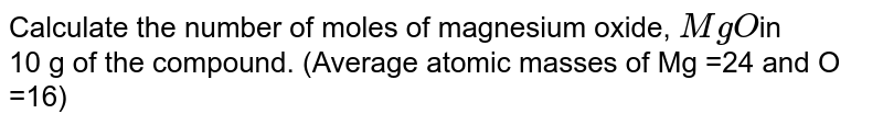 Calculate the number of moles of magnesium oxide, `MgO `in <br>  10 g of the compound. (Average atomic masses of Mg =24 and O =16)
